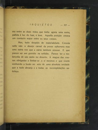I N Q U I E T O S — 101 —
C
y era entre as duas mãos que tinha agora uma outra,
pallida á luz do luar, e leve. Aquella posição creava
um contacto maior entre os seus corpos.
Mas, tudo despido de materialidade. Crescia
nelle não o desejo carnal da posse ephemera mas
uma outra voz que a carne também possue. E que
parece ser um gemido na solidão. Parece ter a me­
lancolia de um canto no deserto. A magua das cou-
sas obrigadas a limitar-se ,a si mesmas e que vivem
sonhando a fusão no seio de uma absoluta unidade
que a tudo abranja e a todas as incompletações sa­
tisfaça.
 
