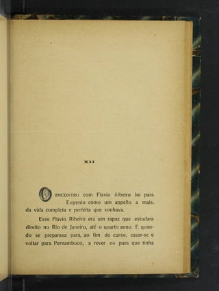 zacii
ENCONTRO com Flavio Ribeiro foi para
Eugenio como um appello a mais,
da vida completa e perfeita que sonhava.
Esse Flavio Ribeiro era um rapaz que estudara
direito no Rio de Janeiro, até o quarto anno. E quan­
do se preparava, para, ao fim do curso, casar-se e
voltar para Pernambuco, a rever os paes que tinha
 