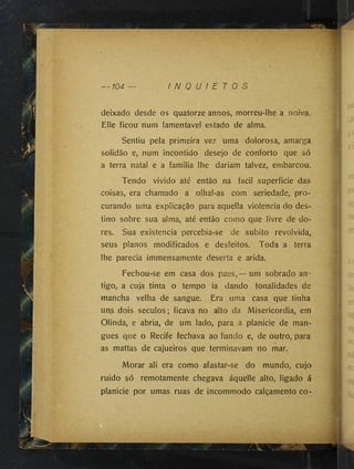 deixado desde os quatorze annos, morreu-lhe a noiva.
Elle ficou num lamentável estado de alma.
Sentiu pela primeira vez uma dolorosa, amarga
solidão e, num incontido desejo de conforto que só
a terra natal e a familia lhe dariam talvez, embarcou.
Tendo vivido até então na facil superficie das
coisas, era chamado a olhal-as com seriedade, pro­
curando uma explicação para aquella violência do des­
tino sobre sua alma, até então como que livre de do­
res. Sua existência percebia-se de subito revolvida,
seus planos modificados e desfeitos. Toda a terra
lhe parecia immensamente deserta e arida.
Fechou-se em casa dos paes,— um sobrado an­
tigo, a cuja tinta o tempo ia dando tonalidades de
mancha velha de sangue. Era uma casa que tinha
uns dois séculos; ficava no alto da Misericórdia, em
Olinda, e abria, de um lado, para a planicie de man­
gues que o Recife fechava ao fundo e, de outro, para
as mattas de cajueiros que terminavam no mar.
Morar ali era como afastar-se do mundo, cujo
ruido só remotamente chegava áquelle alto, ligado á
planicie por umas ruas de incommodo calçamento co-
 