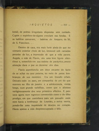 I N Q U I E T O S — 105
Ionia!, de pedras irregulares dispostas sem cuidado.
Capim e espinhos-de-cigano cresciam nas fendas. E
as ladeiras cansavam, ladeiras do Amparo, da Sé,
de S. Francisco. . .
Dentro de casa, era mais forte ainda do que no
scenario exterior cheio de luz, immovel sob camadas
pesadas de luz, a impressão de que a vida parara.
Angela, a mãe de Flavio, era uma leve figura silen­
ciosa e, estendido em sua cadeira de paralytico, pouca
attenção dava o pae ao decorrer dos dias.
Flavio apprehendia um doce encanto do facto
de se achar na casa paterna, no meio de puras lem­
branças de sua meninice. Era um bocado orfam.
Deixara cedo os paes, em companhia de um tio que
morrera no Rio de janeiro e a adolescência, vivida
longe, num grande turbilhão, como que o afastara
vertiginosamente dos seus primeiros affectos. E pen­
sava agora num regresso commovido como o do filho
prodigo, em que caminhava para um passado onde
nem havia a lembrança de Lourdes, a noiva morta,
pondo-lhe uma inquietude de desejos no coração.
Havia apenas a vida despreoccuppada e feliz.
 