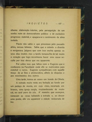 !
75-
I N Q U I E T O S — 107
nhuma elaboração interior, pela perseguição de um
sonho ruim de democratismo politico e de exclusivo
progresso material, e apagara-se o sentimento da alma
isolada.
Flavio não sabia o que procurava pelo passado
afóra, nessas leituras. Sabia que o estudo o divertia
e revigorava. Julgava que com isso enchia apenas os
seus dias inúteis mas a tarefa tomava-lhe de tal modo
o coração que logo reconheceu haver uma causa oc­
culta por traz dessa que era apparente.
Foi sobre isso que fallou com o Eugenio que o
conhecera na Faculdade onde elle se matriculara para
concluir o curso. Eugenio sympathizara com aquelle
moço de ar fino e aristocrático, alheio ás disputas e
aos movimentos dos outros.
Uma tarde, tomou ao acaso um bonde de Olinda.
A estrada muita recta era fechada ao fundo por
um pedaço de monte, em cujo cimo, recortada em
branco, uma igreja surgia, resplandecente de muito
cal, no azul puro do céu. A’ maneira que avançava,
rareavam as casas ladeando a estrada e, ao descer
uma ponte, elle viu apparecer a cidade redourada de
luz.
 