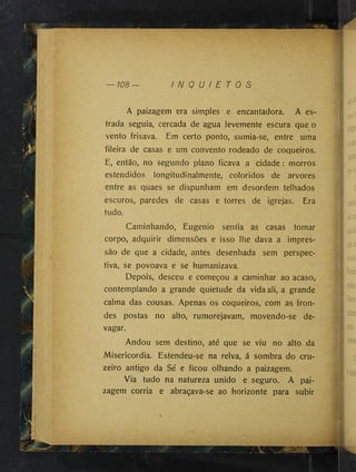 A paizagem era simples e encantadora. A es­
trada seguia, cercada de agua levemente escura que o
vento frisava. Em certo ponto, sumia-se, entre uma
fileira de casas e um convento rodeado de coqueiros.
E, então, no segundo plano ficava a cidade : morros
estendidos longitudinalmente, coloridos de arvores
entre as quaes se dispunham em desordem telhados
escuros, paredes de casas e torres de igrejas. Era
tudo.
Caminhando, Eugenio sentia as casas tomar
corpo, adquirir dimensões e isso lhe dava a impres­
são de que a cidade, antes desenhada sem perspec­
tiva, se povoava e se humanizava.
Depois, desceu e começou a caminhar ao acaso,
contemplando a grande quietude da vidaali, a grande
calma das cousas. Apenas os coqueiros, com as fron­
des postas no alto, rumorejavam, movendo-se de­
vagar.
Andou sem destino, até que se viu no alto da
Misericórdia. Estendeu-se na relva, á sombra do cru­
zeiro antigo da Sé e ficou olhando a paizagem.
Via tudo na natureza unido e seguro. A pai­
zagem corria e abraçava-se ao horizonte para subir
 