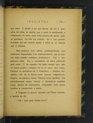 aos céus. E desde a luz que descia do sol e pou­
sava no chão, ás pedras que a areia ia envolvendo e
integrando na terra, tudo tinha pontos de apoio, tudo
se auxiliava. Só elle era isolado. Só o seu espirito
humano era um mundo áparte e tinha de se realizar
por si mesmo.
Mas pensava isso calma, confiantemente, sem
nenhuma inquietação. Um enternecimento que as cou­
sas mais simples emittiam, dominava-o. Viu o cre­
púsculo cahir. Viu a serenidade da terra entrando
pela noite. E de repente—há tanto tempo que não
os ouvia assim !—rolaram no ar os sons dos sinos.
Partiam os primeiros de S. Francisco, — simples, hu­
mildes. Os de S. Bento eram graves, magestosos.
Depois, na planicie. Santa Thereza tocou também. Era
estranhamente meigo crescer e dissipar-se aquellas
notas dentro da atmosphera, emquanto uma suave
sombra ia envolvendo o pateo.
E Eugenio ia descer, quando viu Flavio subindo
a ladeira da Sé.
—Oh ! você pela minha terra ?
 