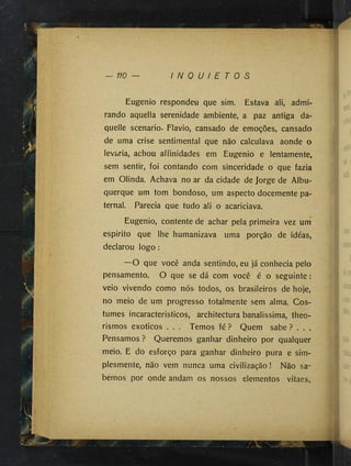 110 — I N Q U I E T O S
Eugenio respondeu que sim. Estava ali, admi­
rando aquella serenidade ambiente, a paz antiga da-
quelle scenario. Flavio, cansado de emoções, cansado
de uma crise sentimental que não calculava aonde o
levaria, achou affinidades em Eugenio e lentamente,
sem sentir, foi contando com sinceridade o que fazia
em Olinda. Achava no ar da cidade de Jorge de Albu­
querque um tom bondoso, um aspecto docemente pa­
ternal. Parecia que tudo ali o acariciava.
Eugenio, contente de achar pela primeira vez um
espirito que lhe humanizava uma porção de idéas,
declarou logo :
—O que você anda sentindo, eu ]á conhecia pelo
pensamento. O que se dá com você é o seguinte:
veio vivendo como nós todos, os brasileiros de hoje,
no meio de um progresso totalmente sem alma. Cos­
tumes incaracteristicos, architectura banalíssima, theo-
rismos exoticos . . . Temos fé? Quem sabe? . . ,
Pensamos ? Queremos ganhar dinheiro por qualquer
meio. E do esforço para ganhar dinheiro pura e sim­
plesmente, não vem nunca uma civilização! Não sa­
bemos por onde andam os nossos elementos vitaes.
 