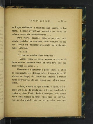 •
'■
. ■
'^
;-■
;• ■-
■
■
' 'V .,'
&
r/--
I N Q U I E T O S
'■
.;-•
- 111
ÍP.
d
jí
í'Xd ^
.::2
a
as forças ordenadas e fecundas que sustêm os ho­
mens. É neste ar você veio encontrar os restos do
esboço esquecido miseravelmente . . .
Para Flavio, aquellas palavras pareciam estar
sendo repetidas por sua alma, tanto ecoavam no seu
ser. Houve um despertar alvoroçado de sentimento
nelle. Affirmou :
—E’ isso !
E, com um sorriso triste, convidou :
—Vamos visitar as nossas cousas mortas, as ul­
timas cousas realmente vivas de uma terra que vae
esquecendo as almas . . .
Puzeram-se a percorrer o pateo amplo e cheio
do crepúsculo. Os edificios todos, á excepção da Sé,
vinham de longe, do fundo dos séculos e traziam
notas expressivas de um tempo sem ideaes impor­
tados.
—Aqui, a nada do que é lindo e velho, está li­
gado um nome de artista que o tivesse idealizado e
realizado, disse Flavio. Tudo é anonymo. Nós somos
assim uma especie de filhos cujos paes se sacrifica­
ram na obscuridade para os ver grandes, sem que
 