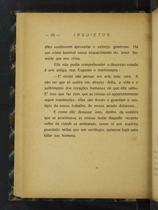 - 112 — I N Q U I E T O S
dies soubessem aproveitar o esforço generoso. Há
um crime horrivel nesse esquecimento do amor hu­
milde que nos criou.
Elle não podia comprehender o desprezo votado
á arte antiga, mas Eugenio o interrompeu :
—E’ mister não pensar em arte, meu caro. A
não ser que se queira ver, atravez delia, a vida e o
soffrimento dos corações humanos de que ella sahiu*
E’ isso que faz com que as cousas só apparentemente
sejam inanimadas: ellas são dóceis e guardam o ves-
tigio do nosso trabalho, do nosso anseio doloroso...
E como elle dissesse isso, dentro da sombra
que se accentuava, as cousas todas daquelle recanto
velho de cidade se animaram, como si um espirito
guardado nellas por um sortilégio, quizesse fugir para
fallar aos homens.
 