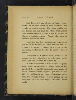 — 114 — I N Q U I E T O S
Seria lá possível que elle não se tivesse enton­
tecido, um instante siquer, de seus encantos ? Seu
orgulho de mulher negava. Elle fizera aquillo por
uma loucura que sua graça despertara. Depois, muito
provavelmente chegaria o fastio e elle iria embora, si
ella não o soubesse prender. Agora, não: ainda os
sentidos trabalhavam nelle.
Imaginava tudo isso seguramente, conhecedora
que era de mil historias de amor contadas sem es­
crúpulo e de romances capazes de interessar a sua
ignorância, acostumada ás artes do namoro desde a
puerícia.
Pensou em vir á pensão onde morava o na­
morado mas teve vergonha e um certo medo indefi­
nido. Lembrou-se então de escrever-lhe.
A carta desordenada e cheia de erros de portu-
guez causou ao estudante a mesma sensação des­
agradável de um gemido continuado, num quarto vi-
sinho. Irritou-o aquella suppiica que nem lhe deu
idéa do soffrimento de Laura. Causou-lhe apenas
uma feroz irritação contra si mesmo porque se dei­
xara como um tolo, cahir naquella armadilha incom­
moda.
 