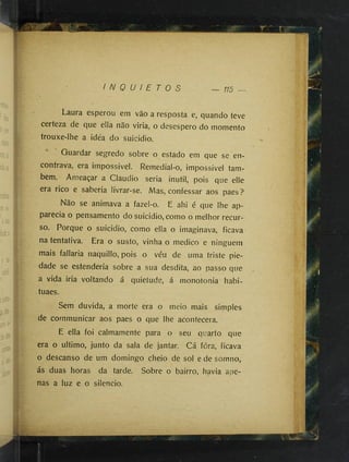 I N Q U I E T O S 115 —
Laura esperou em vão a resposta e, quando teve
certeza de que ella não viria, o desespero do momento
trouxe-lhe a idéa do suicídio.
Guardar segredo sobre o estado em que se en­
contrava, era impossível. Remedial-o, impossível tam­
bém. Ameaçar a Claudio seria inútil, pois que elle
era rico e sabería livrar-se. Mas, confessar aos paes?
Não se animava a fazel-o. E ahi é que lhe ap-
parecia o pensamento do suicídio, como o melhor recur­
so. Porque o suicídio, como ella o imaginava, ficava
na tentativa. Era o susto, vinha o medico e ninguém
mais fallaria naquillo, pois o véu de uma triste pie­
dade se estendería sobre a sua desdita, ao passo que
a vida iria voltando á quietude, á monotonia habi-
tuaes.
Sem duvida, a morte era o meio mais simples
de cornmunicar aos paes o que lhe acontecera.
E ella foi calmamente para o seu quarto que
era o ultimo, junto da sala de jantar. Cá fóra, ficava
o descanso de um domingo cheio de sol e de somno,
ás duas horas da tarde. Sobre o bairro, havia ape­
nas a luz e o silencio.
 