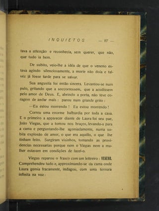 _lU i
* w
K # "'
• --1
'*
":í
.:•'.C
x
-’e
I N Q U I E T O S 117 —
tava a attenção e reconhecia, sem querer, que não,
que tudo ia bem.
De súbito, veio-lhe a idéa de que o veneno es­
tava agindo silenciosamente, a morte não doia e tal­
vez já fosse tarde para se salvar.
Sua angustia foi então sincera. Levantou-se num
pulo, gritando que a soccorressem, que a acudissem
pelo amor de Deus. E, abrindo a porta, não teve co­
ragem de andar mais : parou num grande grito :
—Eu estou morrendo ! Eu estou morrendo !
Correu uma enorme balbúrdia por toda a casa.
E o primeiro a apparecer diante de Laura foi seu pae,
João Viegas, que a tomou nos braços,ilevando-a para
a cama e perguntando-lhe agoniadamente, numa sú­
bita explosão de amor, o que era aquillo, o que lhe
tinham feito. Surgiram visinhos, tomando as provi­
dencias necessárias porque nem o Viegas nem a mu­
lher estavam em condições de fazel-o.
Viegas reparou o frasco com um lettreiro : VENENO.
Comprehendeu tudo e, approximando-se da cama onde
Laura gemia fracamente, indagou, com uma ternura
infinita na voz:
J!
 