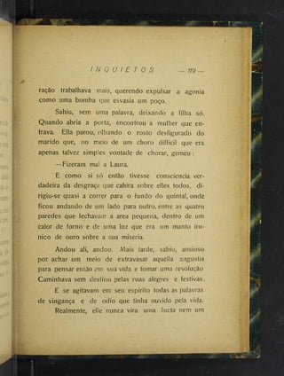 I '■
?
ração trabalhava mais, querendo expulsar a agonia
como uma bomba que esvasia um poço.
Sahiu, sem uma palavra, deixando a filha só.
Quando abria a porta, encontrou a mulher que en­
trava. Ella parou, olhando o rosto desfigurado do
marido que, no meio de um choro difficil que era
apenas talvez simples vontade de chorar, gemeu :
—Fizeram mai a Laura.
E como si só então tivesse consciência ver­
dadeira da desgraça que cahira sobre elles todos, di­
rigiu-se quasi a correr para o fundo do quintal, onde
ficou andando de um lado para outro, entre as quatro
paredes que fechavam a area pequena, dentro de um
calor de forno e de uma luz que era um manto iro-
nico de ouro sobre a sua miséria.
Andou ali, andou. Mais tarde, sahiu, ansioso
por achar um meio de extravasar aquella angustia
para pensar então em sua vida e tomar uma resolução
Caminhava sem destino pelas ruas alegres e festivas.
E se agitavam em seu espirito todas as palavras
de vingança e de odio que tinha ouvido pela vida.
Realmente, elle nunca vira uma lucta nem um
■
 