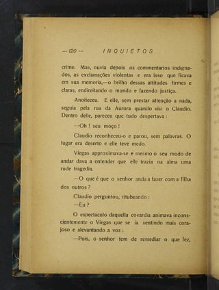 120 — I N Q U I E T O S
crime. Mas, ouvia depois os commentarios indigna­
dos, as exclamações violentas e era isso que ficava
em sua memória,—o brilho dessas attitudes firmes e
claras, endireitando o mundo e fazendo justiça.
Anoiteceu. E elle, sem prestar attenção a nada,
seguia pela rua da Aurora quando viu o Claudio.
Dentro delle, pareceu que tudo despertava :
—Oh ! seu moço !
Claudio reconheceu-o e parou, sem palavras. O
lugar era deserto e elle teve medo.
Viegas approximava-se e mesmo o seu modo de
andar dava a entender que elle trazia na alma uma
rude tragédia.
—O que é que o senhor anda a fazer com a filha
dos outros ?
Claudio perguntou, titubeando :
—Eu?
O espectáculo daquella covardia animava incons­
cientemente o Viegas que se ia sentindo mais cora­
joso e alevantando a voz :
—Pois, o senhor tem de remediar o que fez,
* ^'-T
- 'S-í'
 