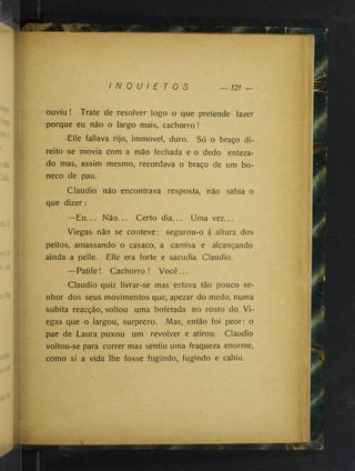 I N Q U I E T O S 121 —
ouviu ! Trate de resolver logo o que pretende fazer
porque eu não o largo mais, cachorro !
Elle fallava rijo, immovel, duro. Só o braço di­
reito se movia com a mão fechada e o dedo enfeza­
do mas, assim mesmo, recordava o braço de um bo­
neco de pau. '
Claudio não encontrava resposta, não sabia o
que dizer :
—Eu... Não... Certo dia... Uma vez...
Viegas não se conteve: segurou-o á altura dos
peitos, amassando o casaco, a camisa e alcançando
ainda a pelle. Elle era forte e sacudia Claudio.
—Patife! Cachorro ! Você...
Claudio quiz livrar-se mas estava tão pouco se­
nhor dos seus movimentos que, apezar do medo, numa
súbita reacção, soltou uma bofetada no rosto do Vi­
egas que o largou, surprezo. Mas, então foi peor: o
pae de Laura puxou um revolver e atirou. Claudio
voltou-se para correr mas sentiu uma fraqueza enorme,
como si a vida lhe fosse fugindo, fugindo e cahiu.
 