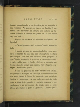 I N Q U I E T O S 123 —
tivesse soluccionado a sua inquietação ou apagado o
seu remorso. Ao pensar em casa e na familia, é que
sentiu um despertar de ternura, um reclamo de fra­
queza dolorosa e desejou ter junto de si seu velho
pae, sua mãe...
Appareceu na porta do aposento o capellão do
hospital.
—Estarei para morrer ? pensou Claudio, amedron­
tado.
O padre acercou-se, perguntando-lhe como pas­
sava e dizendo-lhe que seu pae telegraphara e estava
para chegar. De vez em quando, uma pergunta a
que Claudio respondia fracamente, e, dentro em pouco,
o padre sabia tudo: o fundo religioso, a formação ca-
tholica daquelle moço que, depois, nem chegara a re­
negar. Esquecera apenas...
A voz e a presença do padre faziam bem a Clau­
dio porque a tradição de sua raça e o sentimento do
seu povo davam á figura do sacerdote um prestigio
familiar e consolador. A sua dolorosa posição fazia
rever a idade feliz quando a piedade materna o en­
caminhava e as cerimonias da Igreja eram, a seus
olhos, um mundo á parte e glorioso. Diziam que a
 
