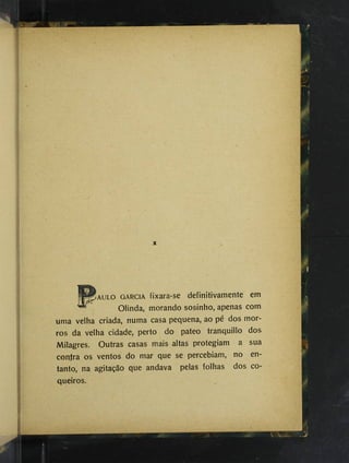 Îaulo GARCIA fixara-se definitivamente em
Olinda, morando sosinho, apenas corn
uma velha criada, numa casa pequena, ao pé dos mor­
ros da velha cidade, perto do pateo tranquillo dos
Milagres. Outras casas mais altas protegiam a sua
contra os ventos do mar que se percebiam, no en­
tanto, na agitação que andava pelas folhas dos co­
queiros.
 