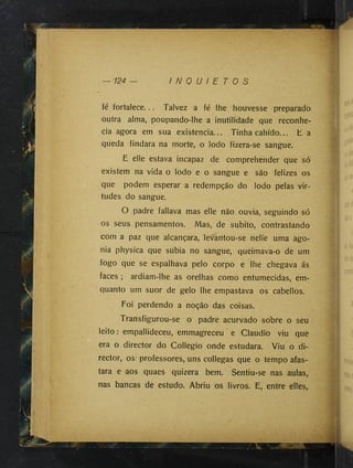 — 124 — I N Q U I E T O S
fé fortalece... Talvez a fé lhe houvesse preparado
outra alma, poupando-lhe a inutilidade que reconhe­
cia agora em sua existência... Tinha cahido... E a
queda findara na morte, o lodo fizera-se sangue.
E elle estava incapaz de comprehender que só
existem na vida o lodo e o sangue e são felizes os
que podem esperar a redempção do lodo pelas vir­
tudes do sangue.
O padre fallava mas elle não ouvia, seguindo só
os seus pensamentos. Mas, de súbito, contrastando
com a paz que alcançara, levantou-se nelie uma ago­
nia physica que subia no sangue, queimava-o de um
fogo que se espalhava pelo corpo e lhe chegava ás
faces ; ardiam-lhe as orelhas como entumecidas, em-
quanto um suor de gelo lhe empastava os cabellos.
Foi perdendo a noção das coisas.
Transfigurou-se o padre acurvado sobre o seu
leito: empallideceu, emmagreceu e Claudio viu que
era o director do Collegio onde estudara. Viu o di­
rector, os professores, uns collegas que o tempo afas­
tara e aos quaes quizera bem. Sentiu-se nas aulas,
nas bancas de estudo. Abriu os livros. E, entre elles,
 