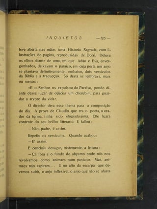 I N Q U I E T O S
teve aberta nas mãos uma Historia Sagrada, com il-
lustrações de pagina, reproduzidas de Doré. Deteve
os olhos diante de uma, em que Adão e Eva, enver­
gonhados, deixavam o paraizo, em cuja porta um anjo
se plantava definitivamente ; embaixo, dois versiculos
da Biblia e a traducção. Só desta se lembrava, mais
Ou menos :
«E o Senhor os expulsou do Paraiso, pondo di­
ante desse lugar de delicias um cherubim, para guar­
dar a arvore da vida».
Ò director dera esse thema para a composição
do dia. A prova de Cláudio que era o poeta, o ora­
dor da turma, tinha sido elogiadissima. Elle ficara
contente do seu brilho litterario. E fallou ;
—Não, padre, é assim.
Repetiu os versiculos. Quando acabou:
—E’ assim.
E concluiu devagar, tristemente, a leitura:
—Cá fóra é o fundo do abysmo onde nós nos
revolvemos como animaes num pantano. Mas, ani-
maes não aspiram.. . E no alto da escarpa que de­
vemos subir, o anjo inflexivel, o anjo que não se afasta
 