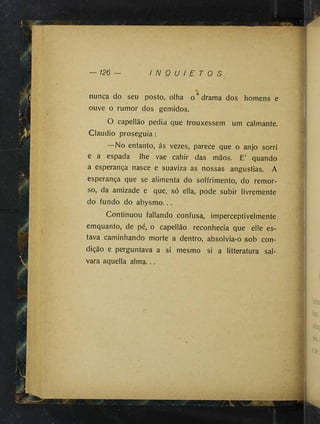 — m —
I N Q U I E T O S
nunca do seu posto, olha o* drama dos homens e
ouve o rumor dos gemidos.
O capellão pediu que trouxessem um calmante.
Claudio proseguia :
—No entanto, ás vezes, parece que o anjo sorri
e a espada lhe vae cahir das mãos. E’ quando
a esperança nasce e suaviza as nossas angustias. A
esperança que se alimenta do soffrimento, do remor­
so, da amizade e que, só ella, pode subir livremente
do fundo do abysmo...
Continuou fallando confusa, imperceptivelmente
emquanto, de pé, o capellão reconhecia que elle es­
tava caminhando morte a dentro, absolvia-o sob con­
dição e perguntava a si mesmo si a litteratura sal­
vara aquella alma...
%
 