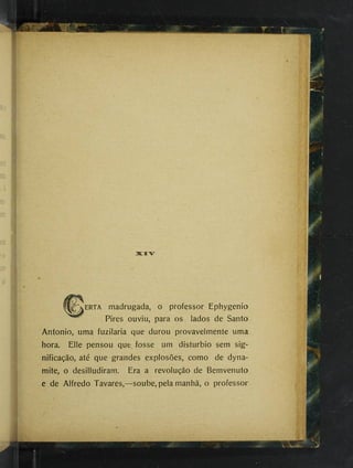 3KZIV
II^ERTA madrugada, o professor Ephygenio
Pires ouviu, para os lados de Santo
Antonio, uma fuzilaria que durou provavelmente uma
hora. Elle pensou que fosse um distúrbio sem sig­
nificação, até que‘grandes explosões, como de dyna­
mite, o desilludiram. Era a revolução de Bemvenuto
e de Alfredo Tavares,—soube, pela manhã, o professor
 