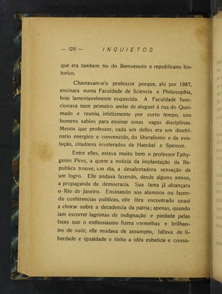— 128 I N Q U I E T O S
que era também tio do Bemvenuto e republicano his­
tórico.
Chamavam-n’o professor porque, ahi por 1887,
ensinara numa Faculdade de Sciencia e Philosophia,
hoje lamentavelmente esquecida. A Faculdade func-
cionava num primeiro andar de aluguel á rua do Quei­
mado e reuniu, infelizmente por curto tempo, uns
homens sábios para ensinar umas vagas disciplinas.
Menos que professor, cada um delles era um doutri­
nário energico e convencido, do liberalismo e da evo­
lução, citadores inveterados de Haeckel e Spencer.
Entre elles, estava muito bem o professor Ephy-
genio Pires, a quem a noticia da implantação da Re­
publica trouxe, um dia, a desalentadora sensação de
um logro. Elle andava fazendo, desde alguns annos,
a propaganda da democracia. Sua fama já alcançara
o Rio de Janeiro. Ensinando aos alumnos ou fazen­
do conferencias publicas, elle fora encontrado quasi
a chorar sobre a decadência da patria; apenas, quando
iam escorrer lagrimas de indignação e piedade pelas
faces que o enthusiasmo fizera vermelhas e brilhan­
tes de suór, elle mudava de assumpto, fallava de li­
berdade e igualdade e tinha a idéa esbatida e conso-
 