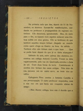 130 — I N Q U I E T O S
Na primeira aula que deu, depois do 15 de No­
vembro, os alumnos fizeram-lhe manifestações, sau­
dando no professor o propagandista do regimen vic-
torioso. Elle discursou, agradecendo. Mas, do meio
para o fim, os rapazes mais argutos notaram uma tris­
teza súbita em seus gestos. Élle se lembrava de que
também aquelles moços tinham chegado ao mundo
como quem chega ao theatro na hora da sahida. . .
Também elles não tinham mais o que fazer. . . Que
se podia fazer depois do que já se tinha alcançado?
Sahindo da aula, entre palmas dos alumnos, en­
controu seu collega Antonio Camillo. Foram os dois
vagarosamente, pela rua do Queimado, estreita e cheia
de sol. Eram duas horas da tarde. Caminhavam á
sombra dos beiraes das casas antigas. Pelo leito da
rua, passava um ou outro carro, ao trote dos ca-
vallos.
Ephygenio Pires contou a Antonio Camillo a
sua preoccupação. O outro professor respondeu, com
a sua voz em que havia um resquicio eterno de
zanga :
Meu illustre collega, isso não é duvida que o
 