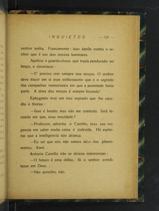 "'Sv;-,: ■
I N Q U I E T O S 131
senhor tenha. Francamente: isso depõe contra o se­
nhor que é um dos nossos luminares.
Ageitou o guarda-chuva que trazia pendurado no
braço, e doutrinou :
—E’ preciso crer sempre nos moços. O senhor
deve trazer em si esse enthusiasmo que é o segredo
das campanhas memoráveis em que a juventude toma
parte. A alma dos moços é sempre fecunda!
Ephygenio teve um riso soprado que lhe sacu­
diu o thorax :
—Isso é bonito mas não me contenta. Será fe­
cunda em que, essa mocidade?
—Professor, advertiu o Camillo, essa sua exi­
gência em saber muita coisa é indevida. Há esphe-
ras que a intelligencia não alcança.
—Eu sei que nós não vamos aléni dos pheno-
menos. Kant. . .
Antonio Camillo não se deixou interromper:
—O futuro é uma dellas. Si o senhor acredi­
tasse em Deus. . .
—Não acredito, não.
fà
 