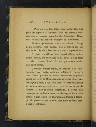 — 132 — I N Q U I E T O S
—Pois, eu acredito. Cada uma intelligencia leva
para um aspecto da verdade. Nós não estamos erra­
dos mas as nossas verdades são differentes. Deve­
mos respeita!-as, por um principio de liberalismo. . .
Ficaram pensativos e fizeram silencio. Ephy-
genio pensava, com malicia, que o collega era um
simplorio. Sentia sobre elle uma vasta superioridade.
E talvez por effeito dessa superioridade, muitos
annos depois, em 1928, não sabia ainda o que fazer
da vida. Hesitava diante de um ignorado caminho
que devia tomar.
Comtudo mudara muito, no physico e na intel­
ligencia. No coração trazia um soffrimento melancó­
lico. Tinha passado o tempo romântico da propa­
ganda em prol da Republica, que devia ter sido thau-
maturgica e facil, e não fôra. Não foi uma volta suave
ao paraiso cuja porta se descerrasse ao sortilégio da
palavra. . . Elle se sentia enganado. E como não
houvesse no ambiente uma theoria organizada e ima­
ginosa a cujo enleio se apegasse, era tragica a desola­
ção do professor, percebendo que tudo se fazia terra-
á-terra e utilitarista.
'A
 