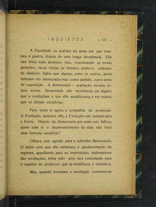 I N Q U I E T O S 133 —
A Faculdade se acabara no anno em que rom­
peu a guerra, depois de uma longa decadência. Elle
não tinha mais alumnos mas, examinando as novas
gerações, via-as cheias de homens práticos, sedentos
de dinheiro. Sabia que alguns, entre os outros, ainda
fallavam em democracia mas como partido, como arma
de opposição. A democracia — aspiração sincera, es­
tava morta. Sinceridade elle reconhecia em alguns
que a combatiam e que elle amaldiçoava, e em outros
que se diziam socialistas.
Para estes ia agora a sympathia do professor.
A Evolução, pensava elle, a Evolução vae sempre para
a frente. Depois da democracia que entre nós falhou,
quem sabe si o desenvolvimento da vida não trará
uma formula socialista?
Olhava com agrado para o sobrinho Bemvenuto.
O ardor com que elle verberava o apodrecimento do
regimen, appellandq para os imprevistos redemptores
das revoluções, tinha sido uma rara consolação para
o espirito do professor que se envelhecia e entediava.
Mas, quando irrompeu a revolução communista
 