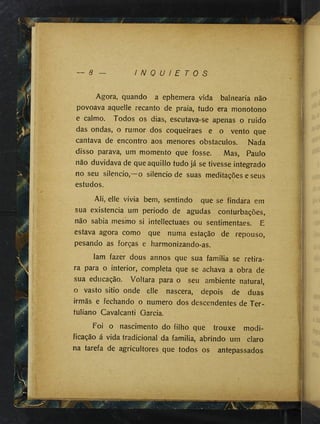 ~ 8 I N Q U I E T O S
lí
Agora, quando a ephemera vida balnearia nãa
povoava aquelle recanto de praia, tudo era monotono
e calmo. Todos os dias, escutava-se apenas o ruido
das ondas, o rumor dos coqueiraes e o vento que
cantava de encontro aos menores obstáculos. Nada
disso parava, um momento que fosse. Mas, Paulo
não duvidava de queaquillo tudo já se tivesse integrado
no seu silencio,—o silencio de suas meditações e seus
estudos.
Ali, elle vivia bem, sentindo que se findára em
sua existência um periodo de agudas conturbações,
não sabia mesmo si intellectuaes ou sentimentaes. E
estava agora como que numa estação de repouso,
pesando as forças e harmonizando-as.
Iam fazer dous annos que sua familia se retira­
ra para o interior, completa que se achava a obra de
sua educação. Voltara para o seu ambiente natural,
o vasto sitio onde elle nascera, depois de duas
irmãs e fechando o numero dos descendentes de Ter-
tuliano Cavalcanti Garcia.
Foi o nascimento do filho que trouxe modi­
ficação á vida tradicional da familia, abrindo um claro
na tarefa de agricultores que todos os antepassados
 
