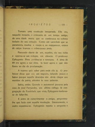 I N Q U I E T O S — 135
Tomara uma resolução inesperada. Elle era,
naquelle instante, o emissário de um tempo antigo,
de uma idade morta que se continuava no rythmo
isolado do seu coração. Como um sacerdote que se
paramenta, mudou a roupa e, ao reapparecer, estava
de calças brancas e sobrecasaca preta.
Passando diante de um, espelho, viu seu vulto
e operou-se um milagre, em silencio. O professor
Ephygenio Pires perfilou-se e remoçou. A alma de
8Q era agora a sua alma. Ia fazer agora o que não
fizera no dia da proclamação.
A esposa quiz saber para onde elle ia. O pro­
fessor disse que era um negocio, fallando pouco e
baixo porque aquella desculpa não devia chegar aos
ouvidos da patria, attentos ás suas palavras.
Sahiu, então. Quando o automovel passava pela
casa de José Fernandes, seu ultimo collega de con­
gregação da Faculdade, que vivia, Ephygenio lembrou-
se de fallar-lhe.
E antes de cumprimentar o amigo, perguntou-
lhe que fazia com aquella revolução. Sinceramente, o
outro espantou-se. Ephygenio repetiu a pergunta e
 