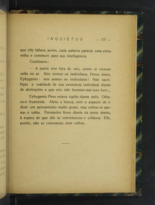 f
I N Q U I E T O S — 137 —
que elle fallava assim, cada palavra parecia uma coisa
velha e commum para sua intelligencia.
Continuou:
A patria vive fóra de nós, como si vivesse
solta no ar. Nós somos os individuos. Pense nisso,
Ephygenio : nós somos os individuos! Não sacri­
fique a realidade de sua existência individual diante
de abstrações a que nós não fazemos mal nem bem...
Ephygenio Pires estava rigido diante delle. Olha-
va-o fixamente. Abriu a bocca, com o aspecto de ir
dizer um pensamento muito grave, mas voltou-se ape­
nas e sahiu. Fernandes ficou diante da porta aberta,
á espera de que elle se convencesse e voltasse. Elle,
porém, não se convenceu nem voltou.
 