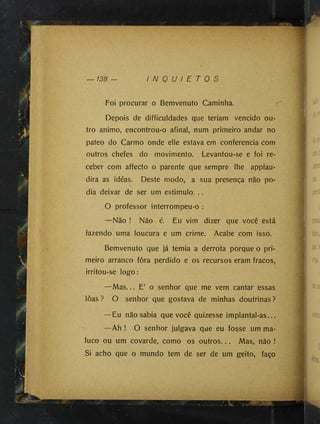 — 138 — I N Q U I E T O S
Foi procurar o Bemvenuto Caminha.
Depois de difficuldades que teriam vencido ou­
tro animo, encontrou-o afinal, num primeiro andar no
pateo do Carmo onde elle estava em conferência com
outros chefes do movimento. Levantou-se e foi re­
ceber com affecto o parente que sempre lhe applau-
dira as idéas. Deste modo, a sua presença não po­
dia deixar de ser um estimulo. ..
O professor interrompeu-o :
—Não ! Não é. Eu vim dizer que você está
fazendo uma loucura e um crime. Acabe com isso.
Bemvenuto que já temia a derrota porque o pri­
meiro arranco fora perdido e os recursos eram fracos,
irritou-se logo:
—Mas... E’ o senhor que me vem cantar essas
loas ? O senhor que gostava de minhas doutrinas ?
—Eu não sabia que você quizesse implantal-as...
—Ah ! O senhor julgava que eu fosse um ma­
luco ou um covarde, como os outros... Mas, não !
Si acho que o mundo tem de ser de um geito, faço
J
 