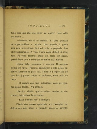I N Q U I E T O S — 139
tudo para que elle seja como eu quero ! Jurei odio
de morte. . .
—Menino, não é ser maluco. E’ uma questão
de opportunidade e calculo. Uma theoria, á gente
ama pela necessidade de idéal, pela propaganda, des­
interessadamente. A vida é uma coisa difficil. A idéa,
não. Na vida devemos andar de passo em passo,
permittindo que a evolução continue sua marcha.
Diante delle, pequeno e violento, Bemvenuto
tremia de raiva. Passava iradamente a mão pelos ca-
bellos, alizando-os para traz. Tinha-se a impressão de
que iria jogar-se sobre o professor, num pulo de
onça.
—O senhor não tem autoridade para me ensi­
nar essas coisas. Vá embora.
Um dos chefes que assistiam, mudos, ao en­
contro, interpellou Bemvenuto :
—Esse homem não é inimigo ?
Diante dos outros, querendo ser exemplar na
defeza das suas idéas e odiando agora o parente,
■f, 1
1
i
 
