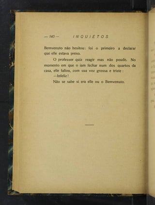 r ,
140 I N Q U I E T O S
Bemvenuto não hesitou: foi o primeiro a declarar
que elle estava preso.
O professor quiz reagir mas não poude. No
momento em que o iam fechar num dos quartos da
casa, elle fallou, com sua voz grossa e triste :
—Infeliz !
Não se sabe si era elle ou o Bemvenuto.
 