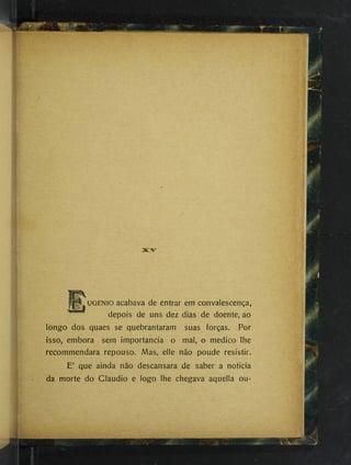 m
UGENio acabava de entrar em convalescença,
depois de uns dez dias de doente, ao
longo dos quaes se quebrantaram suas forças. Por
isso, embora sem importância o mal, o medico lhe
recommendara repouso. Mas, elle não poude resistir.
E’ que ainda não descansara de saber a noticia
da morte do Claudio e logo lhe chegava aquella ou-
 