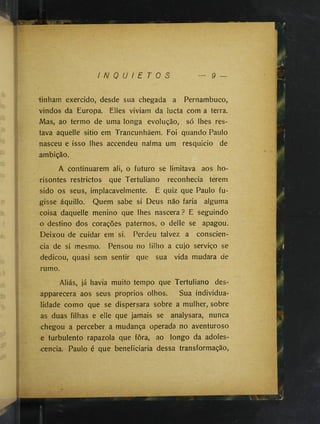 I N Q U I E T O S 9 —
"tinham exercido, desde sua chegada a Pernambuco,
vindos da Europa. Elles viviam da lucta com a terra.
Mas, ao termo de uma longa evolução, só lhes res­
tava aquelle sitio em Trancunhãem. Foi quando Paulo
nasceu e isso lhes accendeu nalma um resquício de
ambição.
A continuarem ali, o futuro se limitava aos ho-
risontes restrictos que Tertuliano reconhecia terem
sido os seus, implacavelmente. E quiz que Paulo fu­
gisse áquillo. Quem sabe si Deus não faria alguma
coisa daquelle menino que lhes nascera? E seguindo
o destino dos corações paternos, o delle se apagou.
Deixou de cuidar em si. Perdeu talvez a consciên­
cia de si mesmo. Pensou no filho a cujo serviço se
dedicou, quasi sem sentir que sua vida mudara de
rumo.
Aliás, já havia muito tempo que Tertuliano des-
apparecera aos seus proprios olhos. Sua individua­
lidade como que se dispersara sobre a mulher, sobre
as duas filhas e elle que jamais se analysara, nunca
chegou a perceber a mudança operada no aventuroso
« turbulento rapazola que fora, ao longo da adoles­
cência. Paulo é que beneficiaria dessa transformação,
 