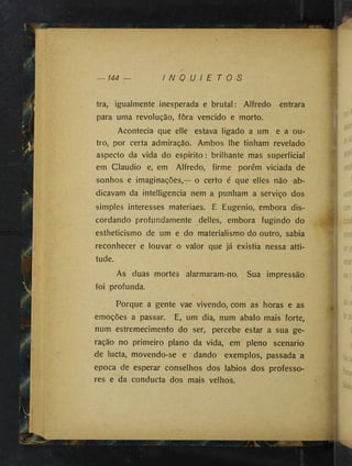 144 I N Q U I E T O S
Porque a gente vae vivendo, com as horas e as
emoções a passar. E, um dia, num abalo mais forte,
num estremecimento do ser, percebe estar a sua ge­
ração no primeiro plano da vida, em pleno scenario
de lucta, movendo-se e dando exemplos, passada a
epoca de esperar conselhos dos lábios dos professo­
res e da conducta dos mais velhos.
P
m
tra, igualmente inesperada e brutal: Alfredo entrara
para uma revolução, fora vencido e morto.
Acontecia que elle estava ligado a um e a ou­
tro, por certa admiração. Ambos lhe tinham revelado ’
aspecto da vida do espirito : brilhante mas superficial
em Claudio e, em Alfredo, firme porém viciada de
sonhos e imaginações,— o certo é que elles não ab­
dicavam da intelligencia nem a punham a serviço dos
simples interesses materiaes. E Eugenio, embora dis­
cordando profundamente delles, embora fugindo do
estheticismo de um e do materialismo do outro, sabia
reconhecer e louvar o valor que já existia nessa atti­
tude.
As duas mortes alarmaram-no. Sua impressão
foi profunda.
j .
'fe',
'M
'’
■
'Kí■
Jf'ii
1
'E
■
í;f
1
}.^
)
■
f'
1 ?
ff ■
V
* ■
■
iií
 