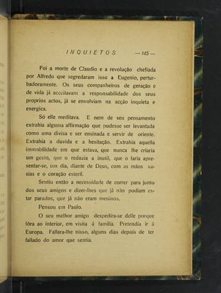 I N Q U I E T O S
Foi a morte de Cláudio e a revolução chefiada
por Alfredo que segredaram isso a Eugênio, pertur­
badoramente. Os seus companheiros de geração e
de vida já acceitavam a responsabilidade dos seus
proprios actos, já se envolviam na acção inquieta e
energica.
Só elle meditava. E nem de seu pensamento
extrahia alguma affirmação que pudesse ser levantada
como uma divisa e ser ensinada e servir de oriente.
Extrahia a duvida e a hesitação. Extrahia aquella
immobilidade em que estava, que nunca lhe criaria
um gesto, que o reduzia a inútil, que o faria apre-
sentar-se, um dia, diante de Deus, com as mãos va-
sias e o coração esteril.
Sentiu então a necessidade de correr para junto
dos seus amigos e dizer-lhes que já não podiam es­
tar parados, que já não eram meninos.
Pensou em Paulo.
O seu melhor amigo despedira-se delle porque
fora ao interior, em visita á familia. Pretendia ir á
Europa. Fallara-lhe nisso, alguns dias depois de ter
fallado do amor que sentia.
 