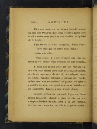146 I N Q U I E T O S
Fora uma tarde em que tinham jantado juntos,
na casa dos Milagres, num doce scenario quieto, com
o sol a esconder-se por traz dos bambus do quintal
de S. Bento.
Elles tinham as almas tranquillas. Paulo disse :
—Você sabe que eu estou quasi noivo ?
—Não, não sabia.
—Pois, estou. E é bem provável que você me
tenha de ver casado, mais depressa do que imagina...
E disse que aquelle amor era um repouso em
sua vida. Não nascera para viver sosinho, sabia agora,
depois da experiencia da vida ali, nos Milagres, longe
da familia. Quando começara a namorar com Yvette,
andava com uma necessidade tão grande de ternura
e carinho na alma, que quasi aníevira o desfecho de
um casamento. Cedera a esse proprio desejo.
Eugenio pensou que era muito lógica em Paulo
aquella resolução. Quando a gente percebe que tem
a responsabilidade de uma alma e de um destino,
deve ser doce encontrar um affecto a que se apoiar...
 