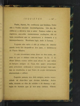 I N Q U I E T O S — 147 —
I
Paulo, depois, lhe confessou que hesitava. Entre
elle e Yvette surgiam desintelligencias. Um dia, de­
cidira-se a deixal-a mas o amor fizera-o voltar e, no
regresso, passadas momentâneas exaltações, elle só
fazia reconhecer que se accentuava a distancia e a
incomprehensão. Resolvera fugir, indo á Europa.
Eugenio não sabia si elle ]á voltara do interior
aonde tinha ido despedir-se dos paes, e lembrou-se
de Flavio Ribeiro.
A este encontrara umas duas ou trez vezes, de­
pois de que se tinham visto no largo da Sé. E ti­
nham fallado menos sobre suas almas do que sobre
os tempos antigos da Raça, nos quaes presentiam
uma actividade ordenada e serena porque viam ape­
nas os resultados, o que ficara da acção eternameníe
atormentada e difficil.
Eugenio pensou nos dois amigos, sentiu neces­
sidade de dizer-lhes que deviam trabalhar. Ardeu
nelle, durante os dias de solidão e de doença, a agi­
tação do homem que ]á tem uma certeza. Vibrou
 