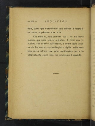 nelle, como que distendendo seus nervos e fazendo-
os resoar, o primeiro acto de fé.
Elle tinha fé, pela primeira vez ! Fé na força
humana que pode semear attitudes. E como não re­
pudiava seu anterior soffrimento, e como sabia quan­
to elle lhe custara em meditação e vigilia, sabia tam­
bém que o esforço vale pelas rectificações que a in-
telligencia lhe exige, pela sua submissão á verdade.
1
 