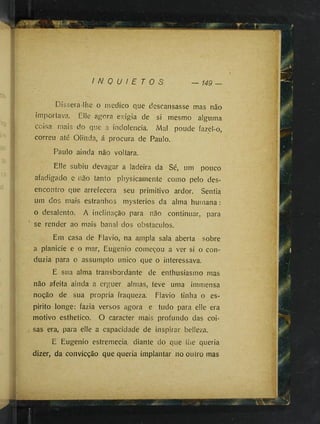 »
f
I N Q U I E T O S 149 —
Díssera-lhe o medico que descansasse mas não
importava. Elle agora exigia de si mesmo alguma
coisa mais do que a indolência. Mal poude fazel-o,
correu até Olinda, á procura de Paulo.
Paulo ainda não voltara.
Elle subiu devagar a ladeira da Sé, um pouco
afadigado e não tanto physicamente como pelo des­
encontro que arrefecera seu primitivo ardor. Sentia
um dos mais estranhos mysteriös da alma humana :
o desalento. A inclinação para não continuar, para
se render ao mais banal dos obstáculos.
Em casa de Flavio, na ampla sala aberta sobre
a planicie e o mar, Eugênio começou a ver si o con­
duzia para o assumpío unico que o interessava.
E sua alma transbordante de enthusiasmo mas
não afeita ainda a erguer almas, teve uma immensa
noção de sua propria fraqueza. Flavio tinha o es­
pirito longe: fazia versos agora e tudo para elle era
motivo esthetico. O caracter mais profundo das coi­
sas era, para elle a capacidade de inspirar belleza.
E Eugenio estremecia diante do que lhe queria
dizer, da convicção que queria implantar no outro mas
 