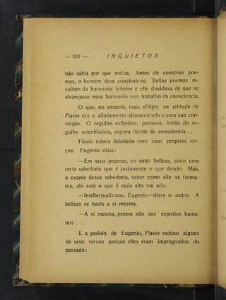 não sabia por que meios. Antes de construir poe­
mas, o homem deve construir-se. Bellos poemas re­
sultam da harmonia interior e elle duvidava de que se
alcançasse essa harmonia sem trabalho da consciência.
O que, no entanto, mais affligia na attitude de
Flavio era o alheiamento demonstrado a essa sua con­
vicção. O orgulho esthetico, pensava, irmão do or­
gulho scientificista, cegava diante da consciência...
Flavio estava deleitado com seus proprios ver­
sos. Eugenio dizia:
—Em seus poemas, eu sinto belleza, sinto uma
certa sabedoria que é justamente o que desejo. Mas,
o exame dessa sabedoria, saber como ella se formu­
lou, ahi está o que é mais alto em nós.
—Intellectualismos, Eugenio—disse o outro. A
belleza se basta a si mesma.
—A si mesma, porem não aos espíritos huma­
nos . . .
E a pedido de Eugenio, Flavio recitou alguns
de seus versos porque elles eram impregnados do
passado :
 