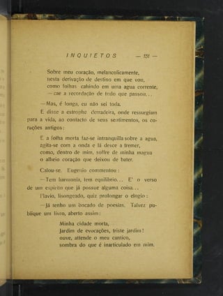 I N Q U I E T O S
Sobre meu coração, melancolicamente,
nesta derivação de destino em que vou,
como folhas cahindo em uma agua corrente,
— cae a recordação de tudo que passou...
—Mas, é longa, eu não sei toda.
E disse a estrophe derradeira, onde ressurgiam
para a vida, ao contacto de seus sentimentos, os co­
rações antigos:
E a folha morta faz-se intranquilla sobre a agua,
agita-se com a onda e lá desce a tremer,
como, dentro de mim, soffre de minha magna
o alheio coração que deixou de bater.
Calou-se. Eugênio commentou :
—Tem harmonia, tem equilibrio. .. E’ o verso
de um espirito que já possue alguma coisa...
Flavio, lisongeado, quiz prolongar o elogio :
—Já tenho um bocado de poesias. Talvez pu­
blique um livro, aberto assim:
Minha cidade morta,
jardim de evocações, triste jardim !
ouve, attende o meu cântico,
sombra do que é inarticulado em mim.
i
 