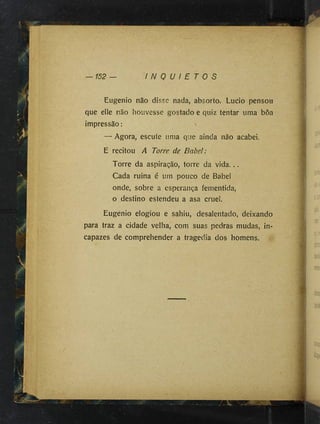 1
152 I N Q U I E T O S
Eugênio não disse nada, absorto. Lucio pensou
que elle não houvesse gostado e quiz tentar uma bôa
impressão : n
— Agora, escute uma que ainda não acabei.
E recitou A Torre de B abel:
Torre da aspiração, torre da vida. ..
Cada ruina é um pouco de Babel
onde, sobre a esperança fementida,
o destino estendeu a asa cruel.
Eugênio elogiou e sahiu, desalentado, deixando
para traz a cidade velha, com suas pedras mudas, in­
capazes de comprehender a tragédia dos homens.
 
