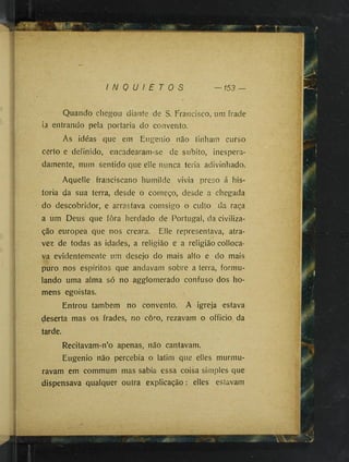 I N Q U I E T O S 153
Quando chegou diante de S. Francisco, um frade
ia entrando pela portaria do convento.
As idéas que em Eugenio não tinham curso
certo e definido, encadearam-se de subito, inespera­
damente, num sentido que elle nunca teria adivinhado.
Aquelle franciscano humilde vivia preso á his­
toria da sua terra, desde o começo, desde a chegada
do descobridor, e arrastava comsigo o culto da raça
a um Deus que fôra herdado de Portugal, da civiliza­
ção europea que nos creara. Elle representava, atra-
vez de todas as idades, a religião e a religião colloca-
va evidentemente um desejo do mais alto e do mais
puro nos espiritos que andavam sobre a terra, formu­
lando uma alma só no agglomerado confuso dos ho­
mens egoistas.
Entrou também no convento. A igreja estava
deserta mas os frades, no coro, rezavam o officio da
tarde.
Recitavam-n’o apenas, não cantavam.
Eugenio não percebia o latim que elles murmu­
ravam em commum mas sabia essa coisa simples que
dispensava qualquer outra explicação : elles estavam
 