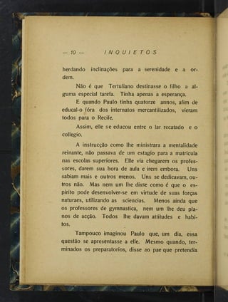 — 10 — I N Q U I E T O S
herdando inclinações para a serenidade e a or­
dem.
Não é que Tertuliano destinasse o filho a al­
guma especial tarefa. Tinha apenas a esperança.
E quando Paulo tinha quatorze annos, afim de
educal-o fora dos internatos mercantilizados, vieram
todos para o Recife.
Assim, elle se educou entre o lar recatado e o
collegio.
A instrucção como lhe ministrara a mentalidade
reinante, não passava de um estagio para a matricula
nas escolas superiores. Elle via chegarem os profes­
sores, darem sua hora de aula e irem embora. Uns
sabiam mais e outros menos. Uns se dedicavam, ou­
tros não. Mas nem um lhe disse como é que o es­
pirito pode desenvolver-se em virtude de suas forças
naturaes, utilizando as sciencias. Menos ainda que
os professores de gymnastica, nem um lhe deu pla­
nos de acção. Todos lhe davam attitudes e hábi­
tos.
Tampouco imaginou Paulo que, um dia, essa
questão se apresentasse a elle. Mesmo quando, ter­
minados os preparatórios, disse ao pae que pretendia
•.-■J
 