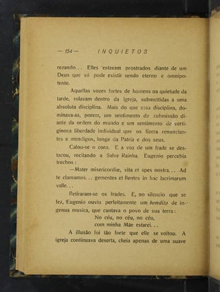 I N Q U I E T O S
rezando... Elles estavam prostrados diante de um
Deus que só pode existir sendo eterno e omnipo­
tente.
Aquellas vozes fortes de homens na quietude da
tarde, rolavam dentro da igreja, submettidas a uma
absoluta disciplina. Mais do que essa disciplina, do­
minava-as, porem, um sentimento de submissão di­
ante da ordem do mundo e um sentimento de verti­
ginosa liberdade individual que os fizera renuncian-
tes e mendigos, longe da Patria e dos seus.
Calou-se o coro. E a voz de um frade se des­
tacou, recitando a Salve Rainha. Eugenio percebia
trechos :
—Mater misericordiæ, vita et spes nostra... Ad
te clamamus... gementes et fientes in hac lacrimarum
valle...
Retiraram-se os frades. E, no silencio que se
fez, Eugenio ouviu perfeitamente um bemdito de in--
genua musica, que cantava o povo de sua terra:
No céu, no céu, no céu,
coin minha Mãe estarei...
A illusão foi tão forte que elle se voltou. A
igreja continuava deserta, cheia apenas de uma suave
 