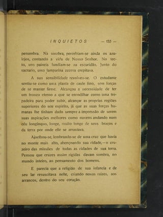 I N Q U I E T O S — 155
penumbra. Na sombra, percebiam-se ainda os azu­
lejos, contando a vida de Nosso Senhor. No tec-
to, uns painéis fundiam-se na escuridão. Junto do
sacrario, uma lamparina accesa crepitava.
»
A sua sensibilidade revolveu-se. O estudante
sentiu-se como uma planta de caule fino, sem forças
de se manter firme. Alcançou a necessidade de ter
um tronco eterno a que se enrodilhar como uma tre­
padeira para poder subir, alcançar as proprias regiões
superiores do seu espirito, já que as suas forças hu­
manas lhe tinham dado sempre a impressão de serem
suas aspirações melhores como nuvens andando num
céu longinquo, longe, muito longe de seus braços e
da terra por onde elle se arrastava.
Ajoelhou-se, lembrando-se de uma cruz que havia
no monte mais alto, abençoando sua cidade,—o cru­
zeiro das missões de todas as cidades de sua terra.
Pensou que cruzes assim rigidas davam sombra, no
mundo inteiro, ao pensamento dos homens.
E parecia que a religião de sua infancia e de
seu lar resuscitava nelle, criando novas raizes, aos
arrancos, dentro do seu coração.
 