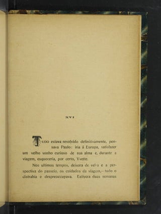 •UDO estava resolvido definiíivamente, pen­
sava Paulo: iria á Europa, satisfazer
um velho sonho curioso de sua alma e, durante a
viagem, esqueceria, por certo, Yvette.
Nos últimos tempos, deixara de vel-a e a per­
spectiva do passeio, os cuidados da viagem,—tudo o
distrahia e despreoccupava. Estivera duas semanas
i
 