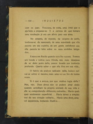 I N Q U I E T O S
com os paes. Trouxera, de volta, uma irmã que o
ajudaria a preparar-se. E a certeza de que tomara
uma resolução já era um alivio para sua alma.
No entanto, de repente, na vespera de partir,
lembrou-se da namorada, de uma suavidade que ella
puzera em seu espirito, de um gesto carinhoso que
ella parecia ter feito sobre os seus sentidos fatiga­
dos. ..
Estava em Recife quando isso lhe nasceu. Tomou
um bonde e voltou para Olinda, não mais desejoso
de se deter junto delia, porem levado por instincto
profundo. Queria saber o que ella fôra em sua vida...
O habito da analyse radicado nelle, fazia-o cur­
var-se sobre si mesmo, mais uma vez ao fim de tantas
vezes.
Si é que a amava, por que motivo fugia delia ?
Mas, não. Duas almas não se podem amar sinão
quando acreditam na própria unidade de sua vida e
elle se comprehendia differente, extranho... Havia qual­
quer sentimento superficial... Havia talvez a simples
voz do seu coração solitário... Havia uma doce, ama-
vel apparencia, tentando illudil-o...
 